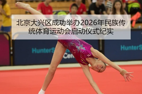 北京大兴区成功举办2026年民族传统体育运动会启动仪式纪实
